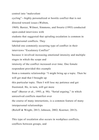 control into “malevolent
cycling”—highly personalized or hostile conflict that is not
directed toward issues (Walton,
1969). Baxter, Wilmot, Simmons, and Swartz (1993) conducted
open-ended interviews with
students that suggested that spiraling escalation is common in
interpersonal conflicts. They
labeled one commonly occurring type of conflict in their
interviews “Escalatory Conflict”
because it involved increasing emotional intensity and multiple
stages in which the scope and
intensity of the conflict increased over time. One female
respondent provided this example
from a romantic relationship: “I might bring up a topic. Then he
will get mad that I brought up
this particular topic. Then I will lose my patience and get
frustrated. He, in turn, will get more
mad” (Baxter et al., 1993, p. 98). “Serial arguing,” in which
unresolved conflicts manifest over
the course of many interactions, is a common feature of many
interpersonal relationships
(Roloff & Wright, 2013; Johnson, 2002; Koerner, 2013).
This type of escalation also occurs in workplace conflicts,
conflicts between groups, and
 