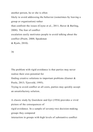 another person, he or she is often
likely to avoid addressing the behavior (sometimes by leaving a
group or organization) rather
than confront the issues (Coyne et al., 2011; Raver & Barling,
2008). The fear of conflict
escalation easily motivates people to avoid talking about the
conflict (Pruitt, 2008; Speakman
& Ryals, 2010).
36
The problem with rigid avoidance is that parties may never
realize their own potential for
finding creative solutions to important problems (Garner &
Poole, 2013; Tjosvold, 1995).
Trying to avoid conflict at all costs, parties may quickly accept
an unsatisfactory solution.
A classic study by Guetzkow and Gyr (1954) provides a vivid
picture of the consequences of
rigid avoidance. In a sample of seventy-two decision-making
groups they compared
interaction in groups with high levels of substantive conflict
 