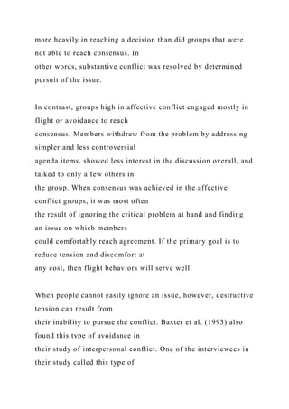 more heavily in reaching a decision than did groups that were
not able to reach consensus. In
other words, substantive conflict was resolved by determined
pursuit of the issue.
In contrast, groups high in affective conflict engaged mostly in
flight or avoidance to reach
consensus. Members withdrew from the problem by addressing
simpler and less controversial
agenda items, showed less interest in the discussion overall, and
talked to only a few others in
the group. When consensus was achieved in the affective
conflict groups, it was most often
the result of ignoring the critical problem at hand and finding
an issue on which members
could comfortably reach agreement. If the primary goal is to
reduce tension and discomfort at
any cost, then flight behaviors will serve well.
When people cannot easily ignore an issue, however, destructive
tension can result from
their inability to pursue the conflict. Baxter et al. (1993) also
found this type of avoidance in
their study of interpersonal conflict. One of the interviewees in
their study called this type of
 