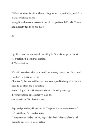 Differentiation is often threatening or anxiety-ridden, and this
makes sticking to the
straight and narrow course toward integration difficult. Threat
and anxiety tends to produce
37
rigidity that causes people to cling inflexibly to patterns of
interaction that emerge during
differentiation.
We will consider the relationships among threat, anxiety, and
rigidity in more detail in
Chapter 2, but we will undertake some preliminary discussion
here to explain the normative
model. Figure 1.1 illustrates the relationship among
differentiation, inflexibility, and the
course of conflict interaction.
Psychodynamics, discussed in Chapter 2, are one source of
inflexibility. Psychodynamic
theory traces maladaptive, repetitive behavior—behavior that
persists despite its destructive
 