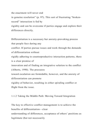 the enactment will never end
in genuine resolution” (p. 97). This sort of frustrating “broken-
record” interaction is fed by
rigidity and can be overcome if parties engage and explore their
differences directly.
Differentiation is a necessary but anxiety-provoking process
that people face during any
conflict. If parties pursue issues and work through the demands
of differentiation without
rigidly adhering to counterproductive interaction patterns, there
is a clear promise of
innovation and of finding an integrative solution to the conflict
(Alberts, 1990). The pressures
toward escalation are formidable, however, and the anxiety of
differentiation can promote
rigidity of behavior, resulting in either spiraling conflict or
flight from the issue.
1.1.2 Taking the Middle Path: Moving Toward Integration
The key to effective conflict management is to achieve the
benefits of differentiation—clear
understanding of differences, acceptance of others’ positions as
legitimate (but not necessarily
 