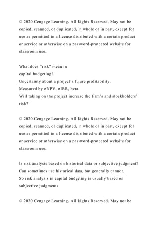 © 2020 Cengage Learning. All Rights Reserved. May not be
copied, scanned, or duplicated, in whole or in part, except for
use as permitted in a license distributed with a certain product
or service or otherwise on a password-protected website for
classroom use.
What does “risk” mean in
capital budgeting?
Uncertainty about a project’s future profitability.
Measured by σNPV, σIRR, beta.
Will taking on the project increase the firm’s and stockholders’
risk?
© 2020 Cengage Learning. All Rights Reserved. May not be
copied, scanned, or duplicated, in whole or in part, except for
use as permitted in a license distributed with a certain product
or service or otherwise on a password-protected website for
classroom use.
Is risk analysis based on historical data or subjective judgment?
Can sometimes use historical data, but generally cannot.
So risk analysis in capital budgeting is usually based on
subjective judgments.
© 2020 Cengage Learning. All Rights Reserved. May not be
 