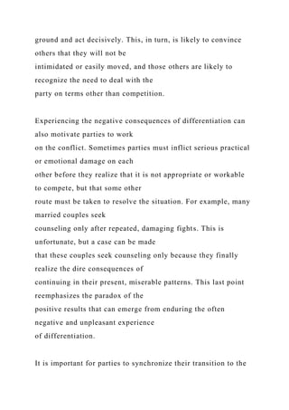 ground and act decisively. This, in turn, is likely to convince
others that they will not be
intimidated or easily moved, and those others are likely to
recognize the need to deal with the
party on terms other than competition.
Experiencing the negative consequences of differentiation can
also motivate parties to work
on the conflict. Sometimes parties must inflict serious practical
or emotional damage on each
other before they realize that it is not appropriate or workable
to compete, but that some other
route must be taken to resolve the situation. For example, many
married couples seek
counseling only after repeated, damaging fights. This is
unfortunate, but a case can be made
that these couples seek counseling only because they finally
realize the dire consequences of
continuing in their present, miserable patterns. This last point
reemphasizes the paradox of the
positive results that can emerge from enduring the often
negative and unpleasant experience
of differentiation.
It is important for parties to synchronize their transition to the
 