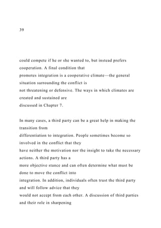 39
could compete if he or she wanted to, but instead prefers
cooperation. A final condition that
promotes integration is a cooperative climate—the general
situation surrounding the conflict is
not threatening or defensive. The ways in which climates are
created and sustained are
discussed in Chapter 7.
In many cases, a third party can be a great help in making the
transition from
differentiation to integration. People sometimes become so
involved in the conflict that they
have neither the motivation nor the insight to take the necessary
actions. A third party has a
more objective stance and can often determine what must be
done to move the conflict into
integration. In addition, individuals often trust the third party
and will follow advice that they
would not accept from each other. A discussion of third parties
and their role in sharpening
 