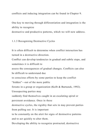 conflicts and inducing integration can be found in Chapter 9.
One key to moving through differentiation and integration is the
ability to recognize
destructive and productive patterns, which we will now address.
1.1.3 Recognizing Destructive Cycles
It is often difficult to determine when conflict interaction has
turned in a destructive direction.
Conflict can develop tendencies in gradual and subtle steps, and
sometimes it is difficult to
assess the consequences of gradual changes. Conflicts can also
be difficult to understand due
to conscious efforts by some parties to keep the conflict
“hidden”—out of the more public
forums in a group or organization (Kolb & Bartunek, 1992).
Unsuspecting parties may
suddenly find themselves caught in an escalating spiral or
persistent avoidance. Once in these
destructive cycles, the rigidity that sets in may prevent parties
from pulling out. It is important
to be constantly on the alert for signs of destructive patterns
and to act quickly to alter them.
Developing the ability to recognize protracted, destructive
 