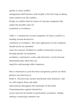 spirals is a key conflict
management skill because such insight is the first step in taking
some control over the conflict.
People in conflict must be aware of concrete symptoms that
signal the possible onset of
escalation or avoidance.
Table 1.1 summarizes several symptoms of when a conflict is
heading toward destructive
escalation or avoidance. The mere appearance of any symptom
should not be an automatic
cause for concern. Productive conflict interaction can pass
through periods of escalation,
avoidance, constructive work, and relaxation. Cycles become
threatening only when they are
repetitive and preempt other responses.
Once a destructive cycle has been recognized, parties (or third
parties) can intervene to
break it. The previous section mentioned some measures, and
we will explore these and other
interventions throughout the remainder of this book.
Countermeasures against destructive
cycles need not be formal or particularly systematic. Simply
making a surprising comment can
 