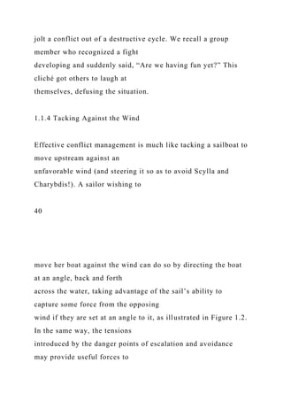 jolt a conflict out of a destructive cycle. We recall a group
member who recognized a fight
developing and suddenly said, “Are we having fun yet?” This
cliché got others to laugh at
themselves, defusing the situation.
1.1.4 Tacking Against the Wind
Effective conflict management is much like tacking a sailboat to
move upstream against an
unfavorable wind (and steering it so as to avoid Scylla and
Charybdis!). A sailor wishing to
40
move her boat against the wind can do so by directing the boat
at an angle, back and forth
across the water, taking advantage of the sail’s ability to
capture some force from the opposing
wind if they are set at an angle to it, as illustrated in Figure 1.2.
In the same way, the tensions
introduced by the danger points of escalation and avoidance
may provide useful forces to
 