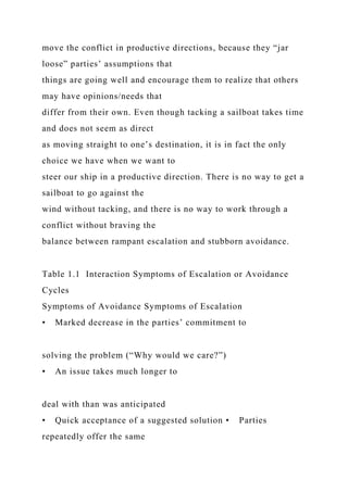 move the conflict in productive directions, because they “jar
loose” parties’ assumptions that
things are going well and encourage them to realize that others
may have opinions/needs that
differ from their own. Even though tacking a sailboat takes time
and does not seem as direct
as moving straight to one’s destination, it is in fact the only
choice we have when we want to
steer our ship in a productive direction. There is no way to get a
sailboat to go against the
wind without tacking, and there is no way to work through a
conflict without braving the
balance between rampant escalation and stubborn avoidance.
Table 1.1 Interaction Symptoms of Escalation or Avoidance
Cycles
Symptoms of Avoidance Symptoms of Escalation
• Marked decrease in the parties’ commitment to
solving the problem (“Why would we care?”)
• An issue takes much longer to
deal with than was anticipated
• Quick acceptance of a suggested solution • Parties
repeatedly offer the same
 