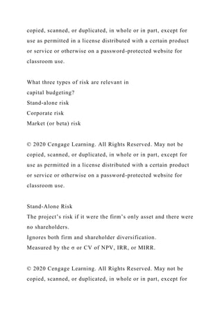 copied, scanned, or duplicated, in whole or in part, except for
use as permitted in a license distributed with a certain product
or service or otherwise on a password-protected website for
classroom use.
What three types of risk are relevant in
capital budgeting?
Stand-alone risk
Corporate risk
Market (or beta) risk
© 2020 Cengage Learning. All Rights Reserved. May not be
copied, scanned, or duplicated, in whole or in part, except for
use as permitted in a license distributed with a certain product
or service or otherwise on a password-protected website for
classroom use.
Stand-Alone Risk
The project’s risk if it were the firm’s only asset and there were
no shareholders.
Ignores both firm and shareholder diversification.
Measured by the σ or CV of NPV, IRR, or MIRR.
© 2020 Cengage Learning. All Rights Reserved. May not be
copied, scanned, or duplicated, in whole or in part, except for
 
