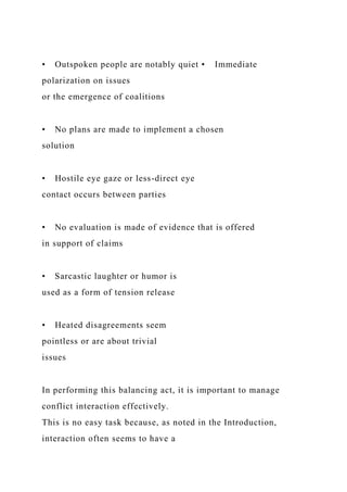 • Outspoken people are notably quiet • Immediate
polarization on issues
or the emergence of coalitions
• No plans are made to implement a chosen
solution
• Hostile eye gaze or less-direct eye
contact occurs between parties
• No evaluation is made of evidence that is offered
in support of claims
• Sarcastic laughter or humor is
used as a form of tension release
• Heated disagreements seem
pointless or are about trivial
issues
In performing this balancing act, it is important to manage
conflict interaction effectively.
This is no easy task because, as noted in the Introduction,
interaction often seems to have a
 