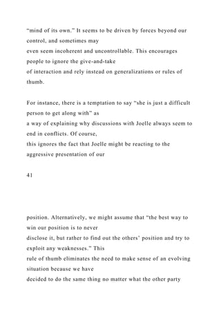 “mind of its own.” It seems to be driven by forces beyond our
control, and sometimes may
even seem incoherent and uncontrollable. This encourages
people to ignore the give-and-take
of interaction and rely instead on generalizations or rules of
thumb.
For instance, there is a temptation to say “she is just a difficult
person to get along with” as
a way of explaining why discussions with Joelle always seem to
end in conflicts. Of course,
this ignores the fact that Joelle might be reacting to the
aggressive presentation of our
41
position. Alternatively, we might assume that “the best way to
win our position is to never
disclose it, but rather to find out the others’ position and try to
exploit any weaknesses.” This
rule of thumb eliminates the need to make sense of an evolving
situation because we have
decided to do the same thing no matter what the other party
 