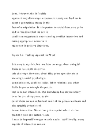 does. However, this inflexible
approach may discourage a cooperative party and lead her to
adopt a competitive stance in the
face of manipulation. It is important to avoid these easy paths
and to recognize that the key to
conflict management is understanding conflict interaction and
taking appropriate measures to
redirect it in positive directions.
Figure 1.2 Tacking Against the Wind
It is easy to say this, but now how do we go about doing it?
There is no simple answer to
this challenge. However, about fifty years ago scholars in
sociology, social psychology,
communication, conflict studies, labor relations, and other
fields began to untangle the puzzle
that is human interaction. Our knowledge has grown rapidly
over the past thirty years, to the
point where we can understand some of the general contours and
also specific dynamics of
human interaction. We are not yet at a point where we can
predict it with any certainty, and
it may be impossible to get to such a point. Additionally, many
aspects of interaction remain
 