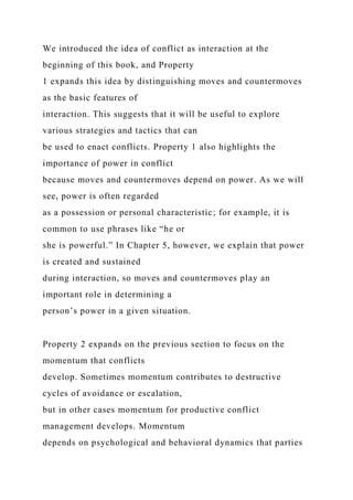 We introduced the idea of conflict as interaction at the
beginning of this book, and Property
1 expands this idea by distinguishing moves and countermoves
as the basic features of
interaction. This suggests that it will be useful to explore
various strategies and tactics that can
be used to enact conflicts. Property 1 also highlights the
importance of power in conflict
because moves and countermoves depend on power. As we will
see, power is often regarded
as a possession or personal characteristic; for example, it is
common to use phrases like “he or
she is powerful.” In Chapter 5, however, we explain that power
is created and sustained
during interaction, so moves and countermoves play an
important role in determining a
person’s power in a given situation.
Property 2 expands on the previous section to focus on the
momentum that conflicts
develop. Sometimes momentum contributes to destructive
cycles of avoidance or escalation,
but in other cases momentum for productive conflict
management develops. Momentum
depends on psychological and behavioral dynamics that parties
 