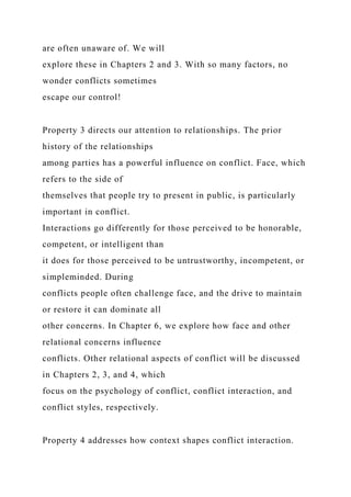 are often unaware of. We will
explore these in Chapters 2 and 3. With so many factors, no
wonder conflicts sometimes
escape our control!
Property 3 directs our attention to relationships. The prior
history of the relationships
among parties has a powerful influence on conflict. Face, which
refers to the side of
themselves that people try to present in public, is particularly
important in conflict.
Interactions go differently for those perceived to be honorable,
competent, or intelligent than
it does for those perceived to be untrustworthy, incompetent, or
simpleminded. During
conflicts people often challenge face, and the drive to maintain
or restore it can dominate all
other concerns. In Chapter 6, we explore how face and other
relational concerns influence
conflicts. Other relational aspects of conflict will be discussed
in Chapters 2, 3, and 4, which
focus on the psychology of conflict, conflict interaction, and
conflict styles, respectively.
Property 4 addresses how context shapes conflict interaction.
 