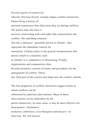 Several aspects of context are
relevant. Previous history strongly shapes conflict interaction.
Parties bring a history of
personal experiences that affect how they act during conflicts.
The parties may also have a
previous relationship with each other that contextualizes the
conflict. The unfolding situation
also has a character—generally known as climate—that
represents the immediate context for
interaction. Climate refers to the general interpretations that
parties attach to a situation, such
as whether it is competitive or threatening. Finally,
organizations and communities often
develop normative systems of norms and procedures for the
management of conflict. These,
too, form part of the context and shape how the conflict unfolds.
The four properties of conflict interaction suggest points at
which conflicts can be
influenced by judicious interventions. Many of these
interventions can be undertaken by the
parties themselves. In some cases, it may be more effective for
third parties—facilitators,
mediators, arbitrators, even therapists and lawyers—to
intervene. We will discuss
 