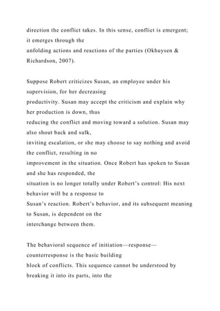direction the conflict takes. In this sense, conflict is emergent;
it emerges through the
unfolding actions and reactions of the parties (Okhuysen &
Richardson, 2007).
Suppose Robert criticizes Susan, an employee under his
supervision, for her decreasing
productivity. Susan may accept the criticism and explain why
her production is down, thus
reducing the conflict and moving toward a solution. Susan may
also shout back and sulk,
inviting escalation, or she may choose to say nothing and avoid
the conflict, resulting in no
improvement in the situation. Once Robert has spoken to Susan
and she has responded, the
situation is no longer totally under Robert’s control: His next
behavior will be a response to
Susan’s reaction. Robert’s behavior, and its subsequent meaning
to Susan, is dependent on the
interchange between them.
The behavioral sequence of initiation—response—
counterresponse is the basic building
block of conflicts. This sequence cannot be understood by
breaking it into its parts, into the
 