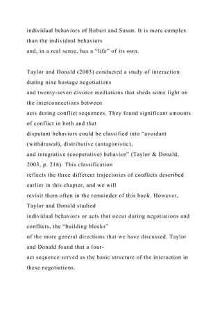 individual behaviors of Robert and Susan. It is more complex
than the individual behaviors
and, in a real sense, has a “life” of its own.
Taylor and Donald (2003) conducted a study of interaction
during nine hostage negotiations
and twenty-seven divorce mediations that sheds some light on
the interconnections between
acts during conflict sequences. They found significant amounts
of conflict in both and that
disputant behaviors could be classified into “avoidant
(withdrawal), distributive (antagonistic),
and integrative (cooperative) behavior” (Taylor & Donald,
2003, p. 218). This classification
reflects the three different trajectories of conflicts described
earlier in this chapter, and we will
revisit them often in the remainder of this book. However,
Taylor and Donald studied
individual behaviors or acts that occur during negotiations and
conflicts, the “building blocks”
of the more general directions that we have discussed. Taylor
and Donald found that a four-
act sequence served as the basic structure of the interaction in
these negotiations.
 