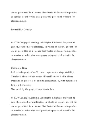 use as permitted in a license distributed with a certain product
or service or otherwise on a password-protected website for
classroom use.
Probability Density
© 2020 Cengage Learning. All Rights Reserved. May not be
copied, scanned, or duplicated, in whole or in part, except for
use as permitted in a license distributed with a certain product
or service or otherwise on a password-protected website for
classroom use.
Corporate Risk
Reflects the project’s effect on corporate earnings stability.
Considers firm’s other assets (diversification within firm).
Depends on project’s σ, and its correlation, ρ, with returns on
firm’s other assets.
Measured by the project’s corporate beta.
© 2020 Cengage Learning. All Rights Reserved. May not be
copied, scanned, or duplicated, in whole or in part, except for
use as permitted in a license distributed with a certain product
or service or otherwise on a password-protected website for
classroom use.
 