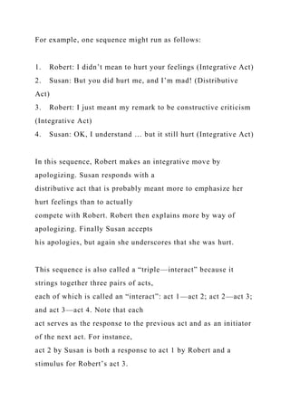 For example, one sequence might run as follows:
1. Robert: I didn’t mean to hurt your feelings (Integrative Act)
2. Susan: But you did hurt me, and I’m mad! (Distributive
Act)
3. Robert: I just meant my remark to be constructive criticism
(Integrative Act)
4. Susan: OK, I understand … but it still hurt (Integrative Act)
In this sequence, Robert makes an integrative move by
apologizing. Susan responds with a
distributive act that is probably meant more to emphasize her
hurt feelings than to actually
compete with Robert. Robert then explains more by way of
apologizing. Finally Susan accepts
his apologies, but again she underscores that she was hurt.
This sequence is also called a “triple—interact” because it
strings together three pairs of acts,
each of which is called an “interact”: act 1—act 2; act 2—act 3;
and act 3—act 4. Note that each
act serves as the response to the previous act and as an initiator
of the next act. For instance,
act 2 by Susan is both a response to act 1 by Robert and a
stimulus for Robert’s act 3.
 