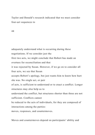Taylor and Donald’s research indicated that we must consider
four-act sequences to
44
adequately understand what is occurring during these
negotiations. If we consider just the
first two acts, we might conclude that Robert has made an
overture for reconciliation and that
it was rejected by Susan. However, if we go on to consider all
four acts, we see that Susan
accepts Robert’s apology, but just wants him to know how hurt
she was. No single act, or pair
of acts, is sufficient to understand or to enact a conflict. Longer
structures may also help us to
understand the conflict, but structures shorter than three are not
sufficient. Conflicts cannot
be reduced to the acts of individuals, for they are composed of
interactions among the parties:
moves, responses, and countermoves.
Moves and countermoves depend on participants’ ability and
 