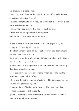 willingness to exert power.
Power can be defined as the capacity to act effectively. Power
sometimes takes the form of
outward strength, status, money, or allies, but these are only the
most obvious sources of
power. There are many other sources such as time,
attractiveness, and persuasive ability that
operate in a much more subtle fashion.
In the Women’s Hotline Case (Case I.1) on pages 2–3, for
example, Diane might have used
the other workers’ guilt to try to get her way, and the workers
did use their seniority and
familiarity with their jobs to pass judgment on her by drafting a
list of worker responsibilities.
In both cases, power operates much more subtly and indirectly
than is commonly assumed.
More generally, a person is powerful when he or she has the
resources to act and to influence
others and the skills to do so effectively. The third party in the
hotline case provides a good
example of the effective use of power: The third party had
certain resources to influence the
group— experience with other conflicts and knowledge about
how to work with groups—and
 