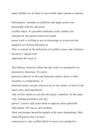 made skillful use of them to move both sides toward a solution.
Participants’ attempts to mobilize and apply power can
drastically shift the direction
conflict takes. As possible solutions to the conflict are
considered, the parties learn how much
power each is willing to use to encourage or to prevent the
adoption of various alternatives.
This is critical in the definition of conflict issues and solutions
because it signals how
important the issue is.
The balance of power often tips the scale in a productive or
destructive direction. If a party
perceives that he or she can dominate others, there is little
incentive to compromise. A
dominant party can get whatever he or she wants, at least in the
short term, and negotiation
only invites others to cut into the party’s solution. In the same
vein, feeling powerless can sap
parties’ resolve and cause them to appease more powerful
individuals. Of course, this method
often encourages powerful people to be more demanding. Only
when all parties have at least
some power is the conflict likely to move in a productive
 