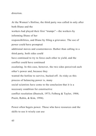 direction.
At the Women’s Hotline, the third party was called in only after
both Diane and the
workers had played their first “trumps”—the workers by
informing Diane of her
responsibilities, and Diane by filing a grievance. The use of
power could have prompted
additional moves and countermoves: Rather than calling in a
third party, both sides could
have continued to try to force each other to yield, and the
conflict could have continued
escalating. In this case, however, the two sides perceived each
other’s power and, because they
wanted the hotline to survive, backed off. As risky as this
process of balancing power is, many
social scientists have come to the conclusion that it is a
necessary condition for constructive
conflict resolution (Deutsch, 1973; Folberg & Taylor, 1984;
Pruitt, Rubin, & Kim, 1994).
Power often begets power. Those who have resources and the
skills to use it wisely can use
45
 