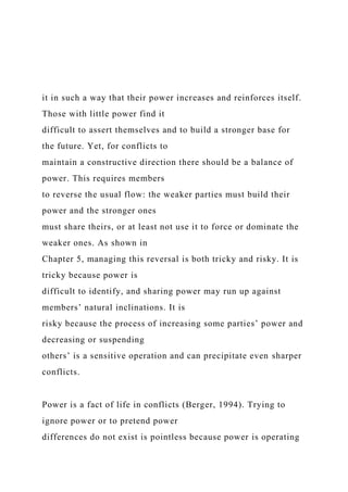 it in such a way that their power increases and reinforces itself.
Those with little power find it
difficult to assert themselves and to build a stronger base for
the future. Yet, for conflicts to
maintain a constructive direction there should be a balance of
power. This requires members
to reverse the usual flow: the weaker parties must build their
power and the stronger ones
must share theirs, or at least not use it to force or dominate the
weaker ones. As shown in
Chapter 5, managing this reversal is both tricky and risky. It is
tricky because power is
difficult to identify, and sharing power may run up against
members’ natural inclinations. It is
risky because the process of increasing some parties’ power and
decreasing or suspending
others’ is a sensitive operation and can precipitate even sharper
conflicts.
Power is a fact of life in conflicts (Berger, 1994). Trying to
ignore power or to pretend power
differences do not exist is pointless because power is operating
 