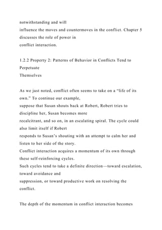 notwithstanding and will
influence the moves and countermoves in the conflict. Chapter 5
discusses the role of power in
conflict interaction.
1.2.2 Property 2: Patterns of Behavior in Conflicts Tend to
Perpetuate
Themselves
As we just noted, conflict often seems to take on a “life of its
own.” To continue our example,
suppose that Susan shouts back at Robert, Robert tries to
discipline her, Susan becomes more
recalcitrant, and so on, in an escalating spiral. The cycle could
also limit itself if Robert
responds to Susan’s shouting with an attempt to calm her and
listen to her side of the story.
Conflict interaction acquires a momentum of its own through
these self-reinforcing cycles.
Such cycles tend to take a definite direction—toward escalation,
toward avoidance and
suppression, or toward productive work on resolving the
conflict.
The depth of the momentum in conflict interaction becomes
 