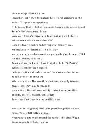 even more apparent when we
remember that Robert formulated his original criticism on the
basis of his previous experience
with Susan. That is, Robert’s move is based on his perception of
Susan’s likely response. In the
same way, Susan’s response is based not only on Robert’s
criticism but also on her estimate of
Robert’s likely reaction to her response. Usually such
estimations are “intuitive”—that is, they
are not conscious—but sometimes parties do plot them out (“If I
shout at Robert, he’ll back
down, and maybe I won’t have to deal with this”). Parties’
actions in conflict are based on
their perceptions of each other and on whatever theories or
beliefs each holds about the
other’s reactions. Because these estimates are only intuitive
predictions, they may be wrong to
some extent. The estimates will be revised as the conflict
unfolds, and this revision will largely
determine what direction the conflict takes.
The most striking thing about this predictive process is the
extraordinary difficulties it poses
when we attempt to understand the parties’ thinking. When
Susan responds to Robert on the
 