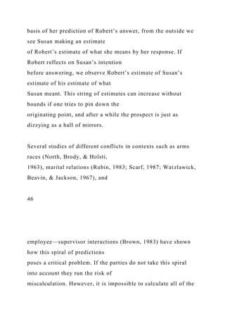 basis of her prediction of Robert’s answer, from the outside we
see Susan making an estimate
of Robert’s estimate of what she means by her response. If
Robert reflects on Susan’s intention
before answering, we observe Robert’s estimate of Susan’s
estimate of his estimate of what
Susan meant. This string of estimates can increase without
bounds if one tries to pin down the
originating point, and after a while the prospect is just as
dizzying as a hall of mirrors.
Several studies of different conflicts in contexts such as arms
races (North, Brody, & Holsti,
1963), marital relations (Rubin, 1983; Scarf, 1987; Watzlawick,
Beavin, & Jackson, 1967), and
46
employee—supervisor interactions (Brown, 1983) have shown
how this spiral of predictions
poses a critical problem. If the parties do not take this spiral
into account they run the risk of
miscalculation. However, it is impossible to calculate all of the
 
