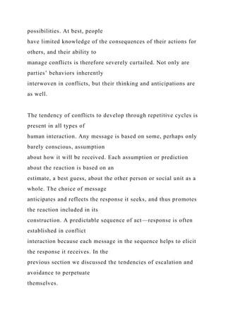 possibilities. At best, people
have limited knowledge of the consequences of their actions for
others, and their ability to
manage conflicts is therefore severely curtailed. Not only are
parties’ behaviors inherently
interwoven in conflicts, but their thinking and anticipations are
as well.
The tendency of conflicts to develop through repetitive cycles is
present in all types of
human interaction. Any message is based on some, perhaps only
barely conscious, assumption
about how it will be received. Each assumption or prediction
about the reaction is based on an
estimate, a best guess, about the other person or social unit as a
whole. The choice of message
anticipates and reflects the response it seeks, and thus promotes
the reaction included in its
construction. A predictable sequence of act—response is often
established in conflict
interaction because each message in the sequence helps to elicit
the response it receives. In the
previous section we discussed the tendencies of escalation and
avoidance to perpetuate
themselves.
 