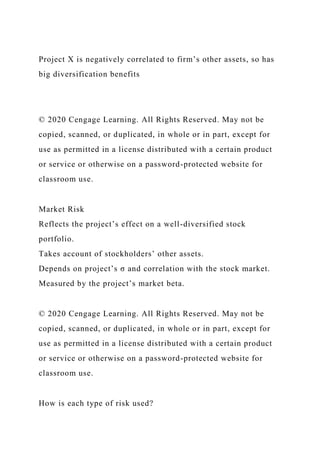 Project X is negatively correlated to firm’s other assets, so has
big diversification benefits
© 2020 Cengage Learning. All Rights Reserved. May not be
copied, scanned, or duplicated, in whole or in part, except for
use as permitted in a license distributed with a certain product
or service or otherwise on a password-protected website for
classroom use.
Market Risk
Reflects the project’s effect on a well-diversified stock
portfolio.
Takes account of stockholders’ other assets.
Depends on project’s σ and correlation with the stock market.
Measured by the project’s market beta.
© 2020 Cengage Learning. All Rights Reserved. May not be
copied, scanned, or duplicated, in whole or in part, except for
use as permitted in a license distributed with a certain product
or service or otherwise on a password-protected website for
classroom use.
How is each type of risk used?
 