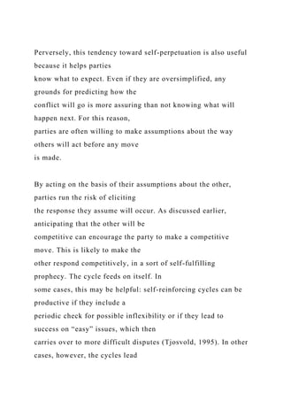 Perversely, this tendency toward self-perpetuation is also useful
because it helps parties
know what to expect. Even if they are oversimplified, any
grounds for predicting how the
conflict will go is more assuring than not knowing what will
happen next. For this reason,
parties are often willing to make assumptions about the way
others will act before any move
is made.
By acting on the basis of their assumptions about the other,
parties run the risk of eliciting
the response they assume will occur. As discussed earlier,
anticipating that the other will be
competitive can encourage the party to make a competitive
move. This is likely to make the
other respond competitively, in a sort of self-fulfilling
prophecy. The cycle feeds on itself. In
some cases, this may be helpful: self-reinforcing cycles can be
productive if they include a
periodic check for possible inflexibility or if they lead to
success on “easy” issues, which then
carries over to more difficult disputes (Tjosvold, 1995). In other
cases, however, the cycles lead
 