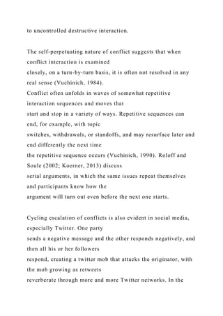 to uncontrolled destructive interaction.
The self-perpetuating nature of conflict suggests that when
conflict interaction is examined
closely, on a turn-by-turn basis, it is often not resolved in any
real sense (Vuchinich, 1984).
Conflict often unfolds in waves of somewhat repetitive
interaction sequences and moves that
start and stop in a variety of ways. Repetitive sequences can
end, for example, with topic
switches, withdrawals, or standoffs, and may resurface later and
end differently the next time
the repetitive sequence occurs (Vuchinich, 1990). Roloff and
Soule (2002; Koerner, 2013) discuss
serial arguments, in which the same issues repeat themselves
and participants know how the
argument will turn out even before the next one starts.
Cycling escalation of conflicts is also evident in social media,
especially Twitter. One party
sends a negative message and the other responds negatively, and
then all his or her followers
respond, creating a twitter mob that attacks the originator, with
the mob growing as retweets
reverberate through more and more Twitter networks. In the
 