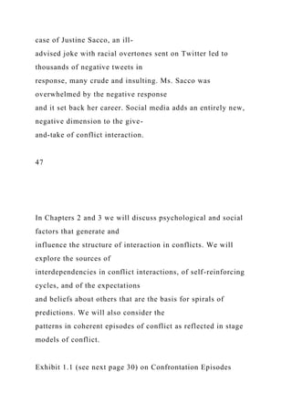 case of Justine Sacco, an ill-
advised joke with racial overtones sent on Twitter led to
thousands of negative tweets in
response, many crude and insulting. Ms. Sacco was
overwhelmed by the negative response
and it set back her career. Social media adds an entirely new,
negative dimension to the give-
and-take of conflict interaction.
47
In Chapters 2 and 3 we will discuss psychological and social
factors that generate and
influence the structure of interaction in conflicts. We will
explore the sources of
interdependencies in conflict interactions, of self-reinforcing
cycles, and of the expectations
and beliefs about others that are the basis for spirals of
predictions. We will also consider the
patterns in coherent episodes of conflict as reflected in stage
models of conflict.
Exhibit 1.1 (see next page 30) on Confrontation Episodes
 