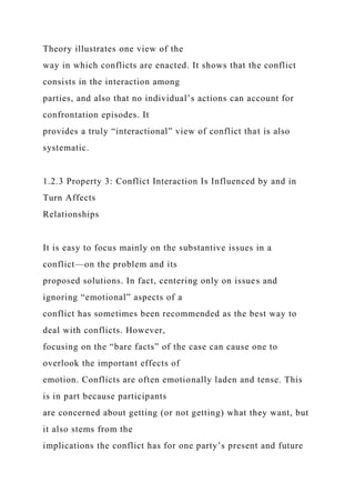 Theory illustrates one view of the
way in which conflicts are enacted. It shows that the conflict
consists in the interaction among
parties, and also that no individual’s actions can account for
confrontation episodes. It
provides a truly “interactional” view of conflict that is also
systematic.
1.2.3 Property 3: Conflict Interaction Is Influenced by and in
Turn Affects
Relationships
It is easy to focus mainly on the substantive issues in a
conflict—on the problem and its
proposed solutions. In fact, centering only on issues and
ignoring “emotional” aspects of a
conflict has sometimes been recommended as the best way to
deal with conflicts. However,
focusing on the “bare facts” of the case can cause one to
overlook the important effects of
emotion. Conflicts are often emotionally laden and tense. This
is in part because participants
are concerned about getting (or not getting) what they want, but
it also stems from the
implications the conflict has for one party’s present and future
 
