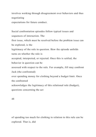 involves working through disagreement over behaviors and thus
negotiating
expectations for future conduct.
Social confrontation episodes follow typical issues and
sequences of interaction. The
first issue, which must be resolved before the problem issue can
be explored, is the
legitimacy of the rule in question. How the episode unfolds
turns on whether the rule is
accepted, interpreted, or rejected. Once this is settled, the
behavior in question can be
assessed with respect to the rule. For example, Jill may confront
Jack (the confronted)
over spending money for clothing beyond a budget limit. Once
the confronted
acknowledges the legitimacy of this relational rule (budget),
questions concerning the act
48
of spending too much for clothing in relation to this rule can be
explored. That is, did
 