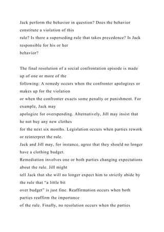 Jack perform the behavior in question? Does the behavior
constitute a violation of this
rule? Is there a superseding rule that takes precedence? Is Jack
responsible for his or her
behavior?
The final resolution of a social confrontation episode is made
up of one or more of the
following: A remedy occurs when the confronter apologizes or
makes up for the violation
or when the confronter exacts some penalty or punishment. For
example, Jack may
apologize for overspending. Alternatively, Jill may insist that
he not buy any new clothes
for the next six months. Legislation occurs when parties rework
or reinterpret the rule.
Jack and Jill may, for instance, agree that they should no longer
have a clothing budget.
Remediation involves one or both parties changing expectations
about the rule. Jill might
tell Jack that she will no longer expect him to strictly abide by
the rule that “a little bit
over budget” is just fine. Reaffirmation occurs when both
parties reaffirm the importance
of the rule. Finally, no resolution occurs when the parties
 