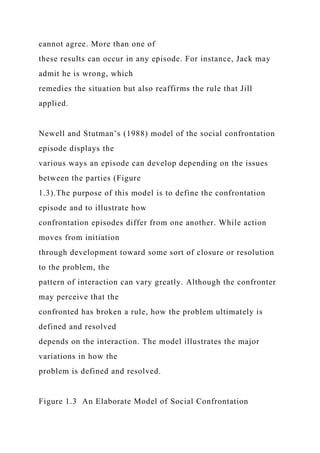 cannot agree. More than one of
these results can occur in any episode. For instance, Jack may
admit he is wrong, which
remedies the situation but also reaffirms the rule that Jill
applied.
Newell and Stutman’s (1988) model of the social confrontation
episode displays the
various ways an episode can develop depending on the issues
between the parties (Figure
1.3).The purpose of this model is to define the confrontation
episode and to illustrate how
confrontation episodes differ from one another. While action
moves from initiation
through development toward some sort of closure or resolution
to the problem, the
pattern of interaction can vary greatly. Although the confronter
may perceive that the
confronted has broken a rule, how the problem ultimately is
defined and resolved
depends on the interaction. The model illustrates the major
variations in how the
problem is defined and resolved.
Figure 1.3 An Elaborate Model of Social Confrontation
 