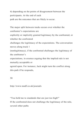 6) depending on the points of disagreement between the
participants. At the end of each
path are the outcomes that are likely to occur.
The major split between tracks occurs over whether the
confronter’s expectations are
explicitly or implicitly granted legitimacy by the confronted, or
whether the confronted
challenges the legitimacy of the expectations. The conversation
moves along track 1
(nonlegitimacy), if the confronted challenges the legitimacy of
the confronter’s
expectations, in essence arguing that the implied rule is not
mutually acceptable or
agreed upon. For instance, Jack might turn the conflict along
this path if he responds,
50
http://www.tandf.co.uk/journals
“You hold me to standards that are just too high!”
If the confronted does not challenge the legitimacy of the rule,
several other paths
 