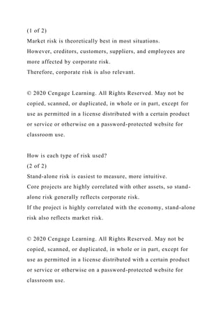 (1 of 2)
Market risk is theoretically best in most situations.
However, creditors, customers, suppliers, and employees are
more affected by corporate risk.
Therefore, corporate risk is also relevant.
© 2020 Cengage Learning. All Rights Reserved. May not be
copied, scanned, or duplicated, in whole or in part, except for
use as permitted in a license distributed with a certain product
or service or otherwise on a password-protected website for
classroom use.
How is each type of risk used?
(2 of 2)
Stand-alone risk is easiest to measure, more intuitive.
Core projects are highly correlated with other assets, so stand-
alone risk generally reflects corporate risk.
If the project is highly correlated with the economy, stand-alone
risk also reflects market risk.
© 2020 Cengage Learning. All Rights Reserved. May not be
copied, scanned, or duplicated, in whole or in part, except for
use as permitted in a license distributed with a certain product
or service or otherwise on a password-protected website for
classroom use.
 