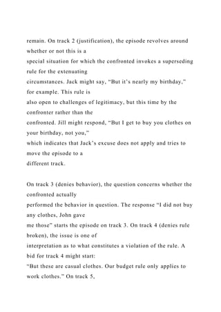 remain. On track 2 (justification), the episode revolves around
whether or not this is a
special situation for which the confronted invokes a superseding
rule for the extenuating
circumstances. Jack might say, “But it’s nearly my birthday,”
for example. This rule is
also open to challenges of legitimacy, but this time by the
confronter rather than the
confronted. Jill might respond, “But I get to buy you clothes on
your birthday, not you,”
which indicates that Jack’s excuse does not apply and tries to
move the episode to a
different track.
On track 3 (denies behavior), the question concerns whether the
confronted actually
performed the behavior in question. The response “I did not buy
any clothes, John gave
me those” starts the episode on track 3. On track 4 (denies rule
broken), the issue is one of
interpretation as to what constitutes a violation of the rule. A
bid for track 4 might start:
“But these are casual clothes. Our budget rule only applies to
work clothes.” On track 5,
 