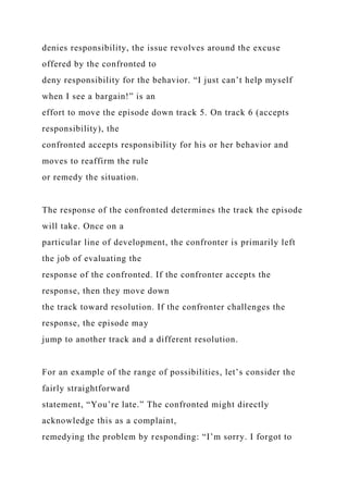 denies responsibility, the issue revolves around the excuse
offered by the confronted to
deny responsibility for the behavior. “I just can’t help myself
when I see a bargain!” is an
effort to move the episode down track 5. On track 6 (accepts
responsibility), the
confronted accepts responsibility for his or her behavior and
moves to reaffirm the rule
or remedy the situation.
The response of the confronted determines the track the episode
will take. Once on a
particular line of development, the confronter is primarily left
the job of evaluating the
response of the confronted. If the confronter accepts the
response, then they move down
the track toward resolution. If the confronter challenges the
response, the episode may
jump to another track and a different resolution.
For an example of the range of possibilities, let’s consider the
fairly straightforward
statement, “You’re late.” The confronted might directly
acknowledge this as a complaint,
remedying the problem by responding: “I’m sorry. I forgot to
 