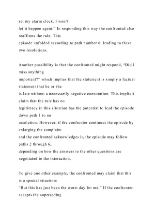 set my alarm clock. I won’t
let it happen again.” In responding this way the confronted also
reaffirms the rule. This
episode unfolded according to path number 6, leading to these
two resolutions.
Another possibility is that the confronted might respond, “Did I
miss anything
important?” which implies that the statement is simply a factual
statement that he or she
is late without a necessarily negative connotation. This implicit
claim that the rule has no
legitimacy in this situation has the potential to lead the episode
down path 1 to no
resolution. However, if the confronter continues the episode by
enlarging the complaint
and the confronted acknowledges it, the episode may follow
paths 2 through 6,
depending on how the answers to the other questions are
negotiated in the interaction.
To give one other example, the confronted may claim that this
is a special situation:
“But this has just been the worst day for me.” If the confronter
accepts the superseding
 