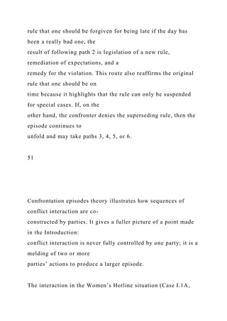 rule that one should be forgiven for being late if the day has
been a really bad one, the
result of following path 2 is legislation of a new rule,
remediation of expectations, and a
remedy for the violation. This route also reaffirms the original
rule that one should be on
time because it highlights that the rule can only be suspended
for special cases. If, on the
other hand, the confronter denies the superseding rule, then the
episode continues to
unfold and may take paths 3, 4, 5, or 6.
51
Confrontation episodes theory illustrates how sequences of
conflict interaction are co-
constructed by parties. It gives a fuller picture of a point made
in the Introduction:
conflict interaction is never fully controlled by one party; it is a
melding of two or more
parties’ actions to produce a larger episode.
The interaction in the Women’s Hotline situation (Case I.1A,
 