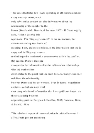 This case illustrates two levels operating in all communication:
every message conveys not
only substantive content but also information about the
relationship of the speaker to the
hearer (Watzlawick, Beavin, & Jackson, 1967). If Diane angrily
says, “I don’t deserve this
reprimand. I’m filing a grievance!” to her co-workers, her
statements convey two levels of
meaning. First, and most obvious, is the information that she is
angry and is filing a grievance
to challenge the reprimand, a countermove within the conflict.
But second, Diane’s message
also carries the information that she believes her relationship
with the workers has
deteriorated to the point that she must file a formal grievance. It
redefines the relationship
between Diane and her co-workers. Even in formal negotiation
contexts, verbal and nonverbal
cues carry relational information that has significant impact on
the relationship between
negotiating parties (Burgoon & Hoobler, 2002; Donohue, Diez,
& Stahle, 1983).
This relational aspect of communication is critical because it
affects both present and future
 
