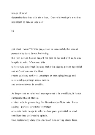 image of cold
determination that tells the other, “Our relationship is not that
important to me, as long as I
52
get what I want.” If this projection is successful, the second
person may back down, believing
the first person has no regard for him or her and will go to any
lengths to win. Of course, this
tactic could also backfire and make the second person resentful
and defiant because the first
seems cold and ruthless. Attempts at managing image and
relationships prompt many moves
and countermoves in conflict.
As important as relational management is in conflicts, it is not
surprising that it plays a
critical role in generating the direction conflicts take. Face-
saving—parties’ attempts to protect
or repair their image to others—has great potential to send
conflicts into destructive spirals.
One particularly dangerous form of face-saving stems from
 