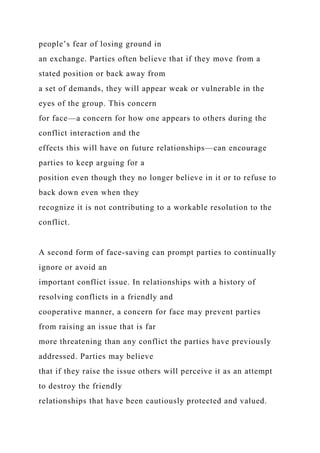 people’s fear of losing ground in
an exchange. Parties often believe that if they move from a
stated position or back away from
a set of demands, they will appear weak or vulnerable in the
eyes of the group. This concern
for face—a concern for how one appears to others during the
conflict interaction and the
effects this will have on future relationships—can encourage
parties to keep arguing for a
position even though they no longer believe in it or to refuse to
back down even when they
recognize it is not contributing to a workable resolution to the
conflict.
A second form of face-saving can prompt parties to continually
ignore or avoid an
important conflict issue. In relationships with a history of
resolving conflicts in a friendly and
cooperative manner, a concern for face may prevent parties
from raising an issue that is far
more threatening than any conflict the parties have previously
addressed. Parties may believe
that if they raise the issue others will perceive it as an attempt
to destroy the friendly
relationships that have been cautiously protected and valued.
 