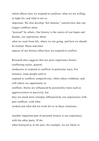 which affects how we respond to conflicts, what we are willing
to fight for, and what is not as
important. We also develop “hot buttons,” sensitivities that can
trigger conflicts when
“pressed” by others. Our history is the source of our hopes and
dreams, our aspirations about
what we want from life, where we are going, and how we should
be treated. These and other
aspects of our history affect how we respond to conflict.
Research also suggests that our prior experience fosters
conflicting styles, general
tendencies to respond to conflicts in particular ways. For
instance, some people tend to
respond to conflicts competitively, while others withdraw, and
still others see opportunity in
conflicts. Styles are influenced by personality traits such as
aggressiveness or passivity, but
they are much more strongly influenced by our experiences with
past conflicts, with what
worked and what did not work for us in these situations.
Another important part of personal history is our experience
with the other party. If the
other betrayed us in the past, for example, we are likely to
 